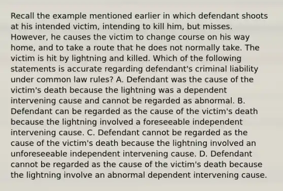 Recall the example mentioned earlier in which defendant shoots at his intended victim, intending to kill him, but misses. However, he causes the victim to change course on his way home, and to take a route that he does not normally take. The victim is hit by lightning and killed. Which of the following statements is accurate regarding defendant's criminal liability under common law rules? A. Defendant was the cause of the victim's death because the lightning was a dependent intervening cause and cannot be regarded as abnormal. B. Defendant can be regarded as the cause of the victim's death because the lightning involved a foreseeable independent intervening cause. C. Defendant cannot be regarded as the cause of the victim's death because the lightning involved an unforeseeable independent intervening cause. D. Defendant cannot be regarded as the cause of the victim's death because the lightning involve an abnormal dependent intervening cause.