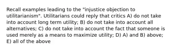 Recall examples leading to the "injustice objection to utilitarianism". Utilitarians could reply that critics A) do not take into account long term utility; B) do not take into account all alternatives; C) do not take into account the fact that someone is used merely as a means to maximize utility; D) A) and B) above; E) all of the above