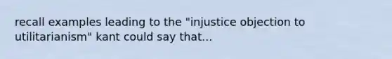 recall examples leading to the "injustice objection to utilitarianism" kant could say that...