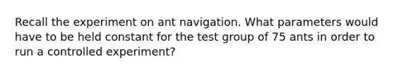 Recall the experiment on ant navigation. What parameters would have to be held constant for the test group of 75 ants in order to run a controlled experiment?