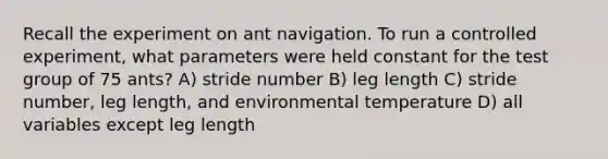 Recall the experiment on ant navigation. To run a controlled experiment, what parameters were held constant for the test group of 75 ants? A) stride number B) leg length C) stride number, leg length, and environmental temperature D) all variables except leg length