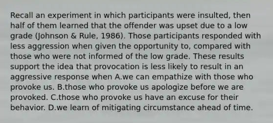 Recall an experiment in which participants were insulted, then half of them learned that the offender was upset due to a low grade (Johnson & Rule, 1986). Those participants responded with less aggression when given the opportunity to, compared with those who were not informed of the low grade. These results support the idea that provocation is less likely to result in an aggressive response when A.we can empathize with those who provoke us. B.those who provoke us apologize before we are provoked. C.those who provoke us have an excuse for their behavior. D.we learn of mitigating circumstance ahead of time.