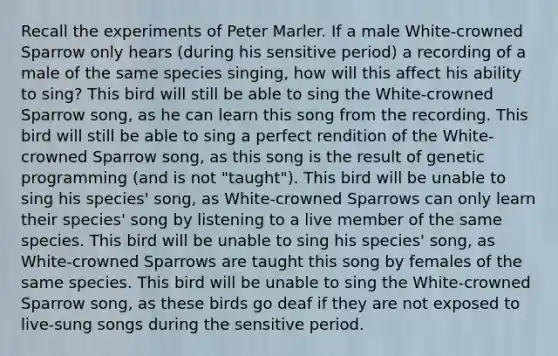 Recall the experiments of Peter Marler. If a male White-crowned Sparrow only hears (during his sensitive period) a recording of a male of the same species singing, how will this affect his ability to sing? This bird will still be able to sing the White-crowned Sparrow song, as he can learn this song from the recording. This bird will still be able to sing a perfect rendition of the White-crowned Sparrow song, as this song is the result of genetic programming (and is not "taught"). This bird will be unable to sing his species' song, as White-crowned Sparrows can only learn their species' song by listening to a live member of the same species. This bird will be unable to sing his species' song, as White-crowned Sparrows are taught this song by females of the same species. This bird will be unable to sing the White-crowned Sparrow song, as these birds go deaf if they are not exposed to live-sung songs during the sensitive period.