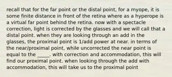 recall that for the far point or the distal point, for a myope, it is some finite distance in front of the retina where as a hyperope is a virtual far point behind the retina. now with a spectacle correction, light is corrected by the glasses and we will call that a distal point. when they are looking through an add in the glasses, the proximal point is 1/add power at near. in terms of the near/proximal point, while uncorrected the near point is equal to the _____. with correction and accommodation, this will find our proximal point. when looking through the add with accommodation, this will take us to the proximal point