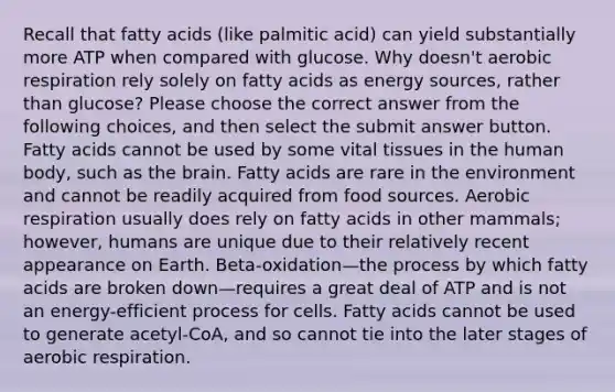 Recall that fatty acids (like palmitic acid) can yield substantially more ATP when compared with glucose. Why doesn't aerobic respiration rely solely on fatty acids as energy sources, rather than glucose? Please choose the correct answer from the following choices, and then select the submit answer button. Fatty acids cannot be used by some vital tissues in the human body, such as the brain. Fatty acids are rare in the environment and cannot be readily acquired from food sources. Aerobic respiration usually does rely on fatty acids in other mammals; however, humans are unique due to their relatively recent appearance on Earth. Beta-oxidation—the process by which fatty acids are broken down—requires a great deal of ATP and is not an energy-efficient process for cells. Fatty acids cannot be used to generate acetyl-CoA, and so cannot tie into the later stages of aerobic respiration.