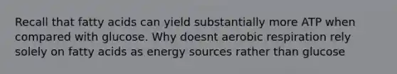 Recall that fatty acids can yield substantially more ATP when compared with glucose. Why doesnt <a href='https://www.questionai.com/knowledge/kyxGdbadrV-aerobic-respiration' class='anchor-knowledge'>aerobic respiration</a> rely solely on fatty acids as energy sources rather than glucose