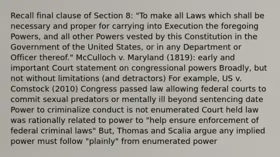 Recall final clause of Section 8: "To make all Laws which shall be necessary and proper for carrying into Execution the foregoing Powers, and all other Powers vested by this Constitution in the Government of the United States, or in any Department or Officer thereof." McCulloch v. Maryland (1819): early and important Court statement on congressional powers Broadly, but not without limitations (and detractors) For example, US v. Comstock (2010) Congress passed law allowing federal courts to commit sexual predators or mentally ill beyond sentencing date Power to criminalize conduct is not enumerated Court held law was rationally related to power to "help ensure enforcement of federal criminal laws" But, Thomas and Scalia argue any implied power must follow "plainly" from enumerated power