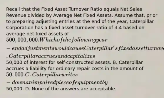 Recall that the Fixed Asset Turnover Ratio equals Net Sales Revenue divided by Average Net Fixed Assets. Assume that, prior to preparing adjusting entries at the end of the year, Caterpillar Corporation has a fixed asset turnover ratio of 3.4 based on average net fixed assets of 500,000,000. Which of the following year-end adjustments would cause Caterpillar's fixed asset turnover ratio to increase? A. Caterpillar accrues and capitalizes50,000 of interest for self-constructed assets. B. Caterpillar accrues a liability for ordinary repair costs in the amount of 50,000. C. Caterpillar writes-down an impaired piece of equipment by50,000. D. None of the answers are acceptable.