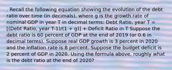 . Recall the following equation showing the evolution of the debt ratio over time (in decimals), where g is the growth rate of nominal GDP in year T in decimal terms: Debt Ratio, year T = [(Debt Ratio, year T-1)/(1 + g)] + Deficit Ratio in T Suppose the debt ratio is 60 percent of GDP at the end of 2019 (or 0.6 in decimal terms). Suppose real GDP growth is 3 percent in 2020 and the inflation rate is 8 percent. Suppose the budget deficit is 2 percent of GDP in 2020. Using the formula above, roughly what is the debt ratio at the end of 2020?