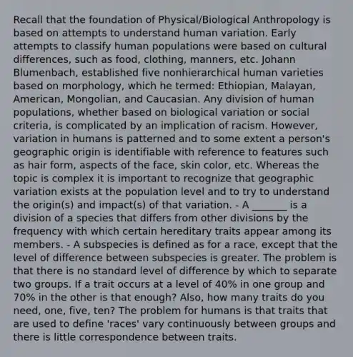 Recall that the foundation of Physical/Biological Anthropology is based on attempts to understand human variation. Early attempts to classify human populations were based on cultural differences, such as food, clothing, manners, etc. Johann Blumenbach, established five nonhierarchical human varieties based on morphology, which he termed: Ethiopian, Malayan, American, Mongolian, and Caucasian. Any division of human populations, whether based on biological variation or social criteria, is complicated by an implication of racism. However, variation in humans is patterned and to some extent a person's geographic origin is identifiable with reference to features such as hair form, aspects of the face, skin color, etc. Whereas the topic is complex it is important to recognize that geographic variation exists at the population level and to try to understand the origin(s) and impact(s) of that variation. - A _______ is a division of a species that differs from other divisions by the frequency with which certain hereditary traits appear among its members. - A subspecies is defined as for a race, except that the level of difference between subspecies is greater. The problem is that there is no standard level of difference by which to separate two groups. If a trait occurs at a level of 40% in one group and 70% in the other is that enough? Also, how many traits do you need, one, five, ten? The problem for humans is that traits that are used to define 'races' vary continuously between groups and there is little correspondence between traits.