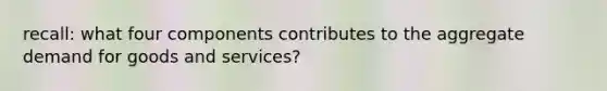 recall: what four components contributes to the aggregate demand for goods and services?