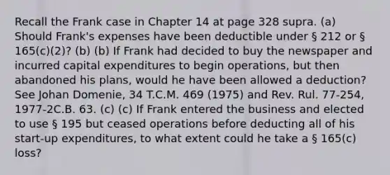 Recall the Frank case in Chapter 14 at page 328 supra. (a) Should Frank's expenses have been deductible under § 212 or § 165(c)(2)? (b) (b) If Frank had decided to buy the newspaper and incurred capital expenditures to begin operations, but then abandoned his plans, would he have been allowed a deduction? See Johan Domenie, 34 T.C.M. 469 (1975) and Rev. Rul. 77-254, 1977-2C.B. 63. (c) (c) If Frank entered the business and elected to use § 195 but ceased operations before deducting all of his start-up expenditures, to what extent could he take a § 165(c) loss?