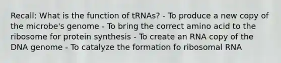 Recall: What is the function of tRNAs? - To produce a new copy of the microbe's genome - To bring the correct amino acid to the ribosome for protein synthesis - To create an RNA copy of the DNA genome - To catalyze the formation fo ribosomal RNA