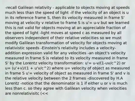 -recall Galilean relativity - applicable to objects moving at speeds much less than the speed of light -if the velocity of an object is u in its reference frame S, then its velocity measured in frame S' moving at velocity v relative to frame S is u'= u-v but we learned this is not valid for objects moving at an appreciable fraction of the speed of light -light moves at speed c as measured by all observers independent of their relative velocities so we must modify Galilean transformation of velocity for objects moving at relativistic speeds -Einstein's relativity includes a velocity-addition expression valid for any velocities -an object's velocity measured in frame S is related to its velocity measured in frame S' by the Lorentz velocity transformation: u'= u-v/(1-uv/c^2) or u= (u'+v)/(1 + u'v/c^2) where u= velocity of object as measured in frame S u'= velocity of object as measured in frame S' and v is the relative velocity between the 2 frames -discovered by H.A Lorentz -notice that the denominator is 1 if either u or v is much less than c. so they agree with Galilean velocity when velocities are nonrelativisitc (<<<c) -but they differ as velocities approach the speed of light