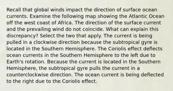 Recall that global winds impact the direction of surface ocean currents. Examine the following map showing the Atlantic Ocean off the west coast of Africa. The direction of the surface current and the prevailing wind do not coincide. What can explain this discrepancy? Select the two that apply. The current is being pulled in a clockwise direction because the subtropical gyre is located in the <a href='https://www.questionai.com/knowledge/kqHRTWTiGG-southern-hemisphere' class='anchor-knowledge'>southern hemisphere</a>. The Coriolis effect deflects ocean currents in the Southern Hemisphere to the left due to Earth's rotation. Because the current is located in the Southern Hemisphere, the subtropical gyre pulls the current in a counterclockwise direction. The ocean current is being deflected to the right due to the Coriolis effect.