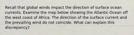 Recall that global winds impact the direction of surface ocean currents. Examine the map below showing the Atlantic Ocean off the west coast of Africa. The direction of the surface current and the prevailing wind do not coincide. What can explain this discrepancy?