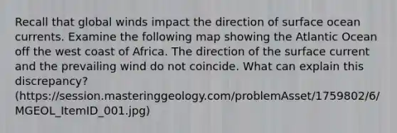 Recall that global winds impact the direction of surface ocean currents. Examine the following map showing the Atlantic Ocean off the west coast of Africa. The direction of the surface current and the prevailing wind do not coincide. What can explain this discrepancy? (https://session.masteringgeology.com/problemAsset/1759802/6/MGEOL_ItemID_001.jpg)