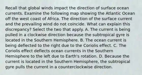 Recall that global winds impact the direction of surface ocean currents. Examine the following map showing the Atlantic Ocean off the west coast of Africa. The direction of the surface current and the prevailing wind do not coincide. What can explain this discrepancy? Select the two that apply. A. The current is being pulled in a clockwise direction because the subtropical gyre is located in the Southern Hemisphere. B. The ocean current is being deflected to the right due to the Coriolis effect. C. The Coriolis effect deflects ocean currents in the Southern Hemisphere to the left due to Earth's rotation. D. Because the current is located in the Southern Hemisphere, the subtropical gyre pulls the current in a counterclockwise direction.