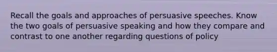 Recall the goals and approaches of persuasive speeches. Know the two goals of persuasive speaking and how they compare and contrast to one another regarding questions of policy