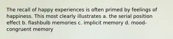 The recall of happy experiences is often primed by feelings of happiness. This most clearly illustrates a. the serial position effect b. flashbulb memories c. implicit memory d. mood-congruent memory