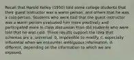 Recall that Harold Kelley (1950) told some college students that their guest instructor was a warm person, and others that he was a cold person. Students who were told that the guest instructor was a warm person evaluated him more positively and participated more in class discussion than did students who were told that he was cold. These results support the idea that schemas are a. universal. b. impossible to modify. c. especially influential when we encounter ambiguous information. d. different, depending on the information to which we are exposed.