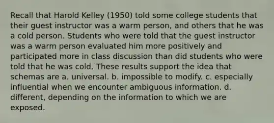 Recall that Harold Kelley (1950) told some college students that their guest instructor was a warm person, and others that he was a cold person. Students who were told that the guest instructor was a warm person evaluated him more positively and participated more in class discussion than did students who were told that he was cold. These results support the idea that schemas are a. universal. b. impossible to modify. c. especially influential when we encounter ambiguous information. d. different, depending on the information to which we are exposed.