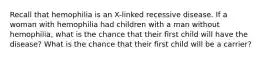 Recall that hemophilia is an X-linked recessive disease. If a woman with hemophilia had children with a man without hemophilia, what is the chance that their first child will have the disease? What is the chance that their first child will be a carrier?