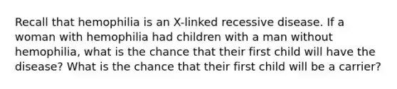 Recall that hemophilia is an X-linked recessive disease. If a woman with hemophilia had children with a man without hemophilia, what is the chance that their first child will have the disease? What is the chance that their first child will be a carrier?