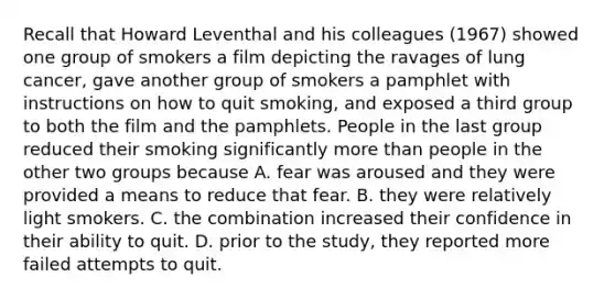 Recall that Howard Leventhal and his colleagues (1967) showed one group of smokers a film depicting the ravages of lung cancer, gave another group of smokers a pamphlet with instructions on how to quit smoking, and exposed a third group to both the film and the pamphlets. People in the last group reduced their smoking significantly more than people in the other two groups because A. fear was aroused and they were provided a means to reduce that fear. B. they were relatively light smokers. C. the combination increased their confidence in their ability to quit. D. prior to the study, they reported more failed attempts to quit.