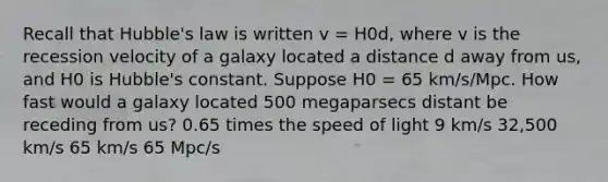 Recall that Hubble's law is written v = H0d, where v is the recession velocity of a galaxy located a distance d away from us, and H0 is Hubble's constant. Suppose H0 = 65 km/s/Mpc. How fast would a galaxy located 500 megaparsecs distant be receding from us? 0.65 times the speed of light 9 km/s 32,500 km/s 65 km/s 65 Mpc/s