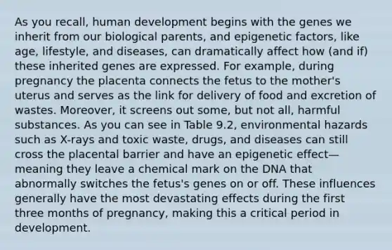 As you recall, human development begins with the genes we inherit from our biological parents, and epigenetic factors, like age, lifestyle, and diseases, can dramatically affect how (and if) these inherited genes are expressed. For example, during pregnancy the placenta connects the fetus to the mother's uterus and serves as the link for delivery of food and excretion of wastes. Moreover, it screens out some, but not all, harmful substances. As you can see in Table 9.2, environmental hazards such as X-rays and toxic waste, drugs, and diseases can still cross the placental barrier and have an epigenetic effect—meaning they leave a chemical mark on the DNA that abnormally switches the fetus's genes on or off. These influences generally have the most devastating effects during the first three months of pregnancy, making this a critical period in development.