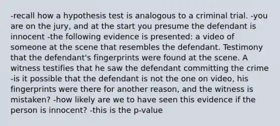 -recall how a hypothesis test is analogous to a criminal trial. -you are on the jury, and at the start you presume the defendant is innocent -the following evidence is presented: a video of someone at the scene that resembles the defendant. Testimony that the defendant's fingerprints were found at the scene. A witness testifies that he saw the defendant committing the crime -is it possible that the defendant is not the one on video, his fingerprints were there for another reason, and the witness is mistaken? -how likely are we to have seen this evidence if the person is innocent? -this is the p-value