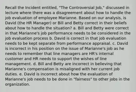 Recall the Incident entitled, "The Controversial Job," discussed in lecture where there was a disagreement about how to handle the job evaluation of employee Marianne. Based on our analysis, is David (the HR Manager) or Bill and Betty correct in their beliefs about how to handle the situation? a. Bill and Betty were correct in that Marianne's job performance needs to be considered in the job evaluation process b. David is correct in that job evaluation needs to be kept separate from performance appraisal. c. David is incorrect in his position on the issue of Marianne's job as he needs to remember that line managers are HR's internal customer and HR needs to support the wishes of line management. d. Bill and Betty are incorrect in believing that Marianne's compensation is misaligned with her current job duties. e. David is incorrect about how the evaluation of Marianne's job needs to be done in "fairness" to other jobs in the organization.