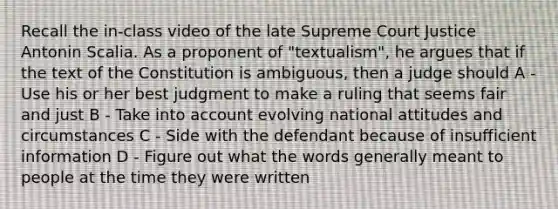 Recall the in-class video of the late Supreme Court Justice Antonin Scalia. As a proponent of "textualism", he argues that if the text of the Constitution is ambiguous, then a judge should A - Use his or her best judgment to make a ruling that seems fair and just B - Take into account evolving national attitudes and circumstances C - Side with the defendant because of insufficient information D - Figure out what the words generally meant to people at the time they were written