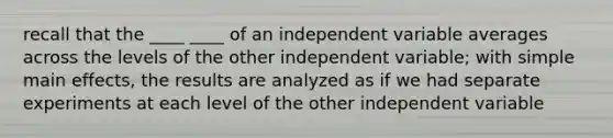 recall that the ____ ____ of an independent variable averages across the levels of the other independent variable; with simple main effects, the results are analyzed as if we had separate experiments at each level of the other independent variable