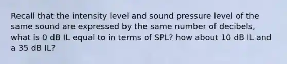 Recall that the intensity level and sound pressure level of the same sound are expressed by the same number of decibels, what is 0 dB IL equal to in terms of SPL? how about 10 dB IL and a 35 dB IL?