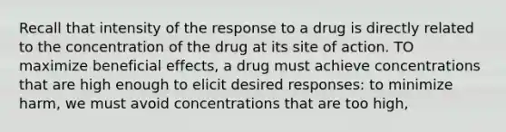 Recall that intensity of the response to a drug is directly related to the concentration of the drug at its site of action. TO maximize beneficial effects, a drug must achieve concentrations that are high enough to elicit desired responses: to minimize harm, we must avoid concentrations that are too high,