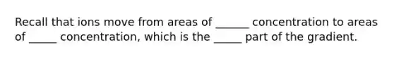 Recall that ions move from areas of ______ concentration to areas of _____ concentration, which is the _____ part of the gradient.