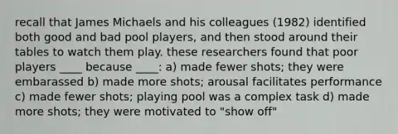 recall that James Michaels and his colleagues (1982) identified both good and bad pool players, and then stood around their tables to watch them play. these researchers found that poor players ____ because ____: a) made fewer shots; they were embarassed b) made more shots; arousal facilitates performance c) made fewer shots; playing pool was a complex task d) made more shots; they were motivated to "show off"