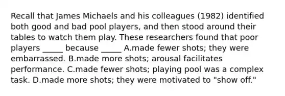 Recall that James Michaels and his colleagues (1982) identified both good and bad pool players, and then stood around their tables to watch them play. These researchers found that poor players _____ because _____ A.made fewer shots; they were embarrassed. B.made more shots; arousal facilitates performance. C.made fewer shots; playing pool was a complex task. D.made more shots; they were motivated to "show off."