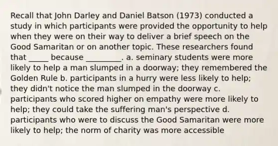 Recall that John Darley and Daniel Batson (1973) conducted a study in which participants were provided the opportunity to help when they were on their way to deliver a brief speech on the Good Samaritan or on another topic. These researchers found that _____ because _________. a. seminary students were more likely to help a man slumped in a doorway; they remembered the Golden Rule b. participants in a hurry were less likely to help; they didn't notice the man slumped in the doorway c. participants who scored higher on empathy were more likely to help; they could take the suffering man's perspective d. participants who were to discuss the Good Samaritan were more likely to help; the norm of charity was more accessible