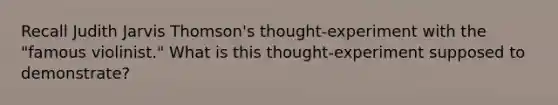 Recall Judith Jarvis Thomson's thought-experiment with the "famous violinist." What is this thought-experiment supposed to demonstrate?