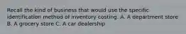 Recall the kind of business that would use the specific identification method of inventory costing. A. A department store B. A grocery store C. A car dealership