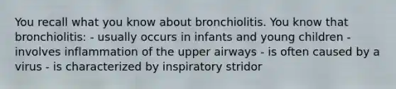 You recall what you know about bronchiolitis. You know that bronchiolitis: - usually occurs in infants and young children - involves inflammation of the upper airways - is often caused by a virus - is characterized by inspiratory stridor