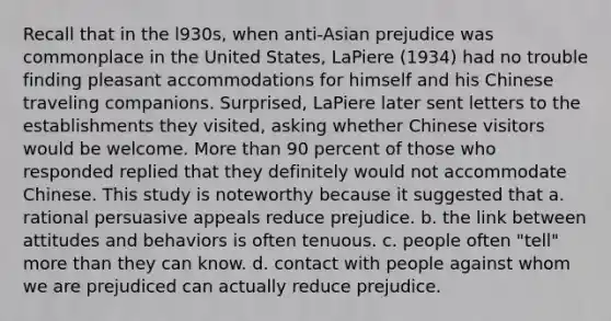 Recall that in the l930s, when anti-Asian prejudice was commonplace in the United States, LaPiere (1934) had no trouble finding pleasant accommodations for himself and his Chinese traveling companions. Surprised, LaPiere later sent letters to the establishments they visited, asking whether Chinese visitors would be welcome. More than 90 percent of those who responded replied that they definitely would not accommodate Chinese. This study is noteworthy because it suggested that a. rational persuasive appeals reduce prejudice. b. the link between attitudes and behaviors is often tenuous. c. people often "tell" more than they can know. d. contact with people against whom we are prejudiced can actually reduce prejudice.