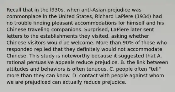 Recall that in the l930s, when anti-Asian prejudice was commonplace in the United States, Richard LaPiere (1934) had no trouble finding pleasant accommodations for himself and his Chinese traveling companions. Surprised, LaPiere later sent letters to the establishments they visited, asking whether Chinese visitors would be welcome. More than 90% of those who responded replied that they definitely would not accommodate Chinese. This study is noteworthy because it suggested that A. rational persuasive appeals reduce prejudice. B. the link between attitudes and behaviors is often tenuous. C. people often "tell" more than they can know. D. contact with people against whom we are prejudiced can actually reduce prejudice.