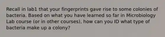 Recall in lab1 that your fingerprints gave rise to some colonies of bacteria. Based on what you have learned so far in Microbiology Lab course (or in other courses), how can you ID what type of bacteria make up a colony?