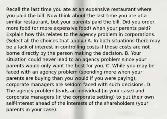 Recall the last time you ate at an expensive restaurant where you paid the bill. Now think about the last time you ate at a similar​ restaurant, but your parents paid the bill. Did you order more food​ (or more expensive​ food) when your parents​ paid? Explain how this relates to the agency problem in corporations. ​ (Select all the choices that​ apply.) A. In both situations there may be a lack of interest in controlling costs if those costs are not borne directly by the person making the decision. B. Your situation could never lead to an agency problem since your parents would only want the best for you. C. While you may be faced with an agency problem​ (spending more when your parents are buying than you would if you were​ paying), corporate managers are seldom faced with such decisions. D. The agency problem leads an individual​ (in your​ case) and corporate managers​ (in the corporate​ setting) to put their own​ self-interest ahead of the interests of the shareholders​ (your parents in your​ case).