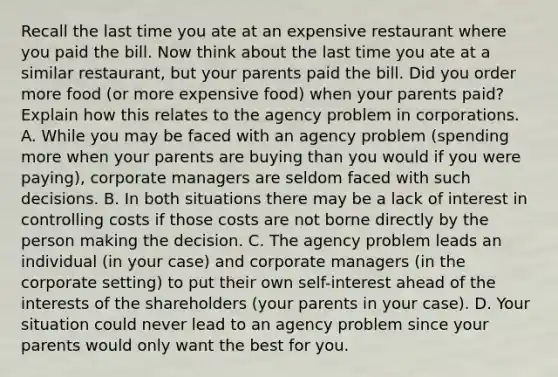 Recall the last time you ate at an expensive restaurant where you paid the bill. Now think about the last time you ate at a similar​ restaurant, but your parents paid the bill. Did you order more food​ (or more expensive​ food) when your parents​ paid? Explain how this relates to the agency problem in corporations. A. While you may be faced with an agency problem​ (spending more when your parents are buying than you would if you were​ paying), corporate managers are seldom faced with such decisions. B. In both situations there may be a lack of interest in controlling costs if those costs are not borne directly by the person making the decision. C. The agency problem leads an individual​ (in your​ case) and corporate managers​ (in the corporate​ setting) to put their own​ self-interest ahead of the interests of the shareholders​ (your parents in your​ case). D. Your situation could never lead to an agency problem since your parents would only want the best for you.