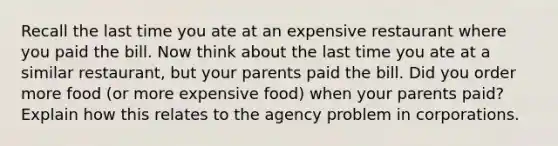 Recall the last time you ate at an expensive restaurant where you paid the bill. Now think about the last time you ate at a similar restaurant, but your parents paid the bill. Did you order more food (or more expensive food) when your parents paid? Explain how this relates to the agency problem in corporations.